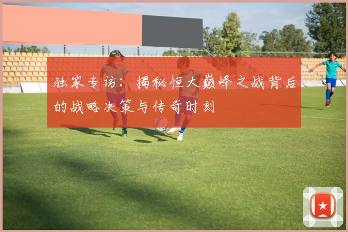 独家专访：揭秘恒大巅峰之战背后的战略决策与传奇时刻