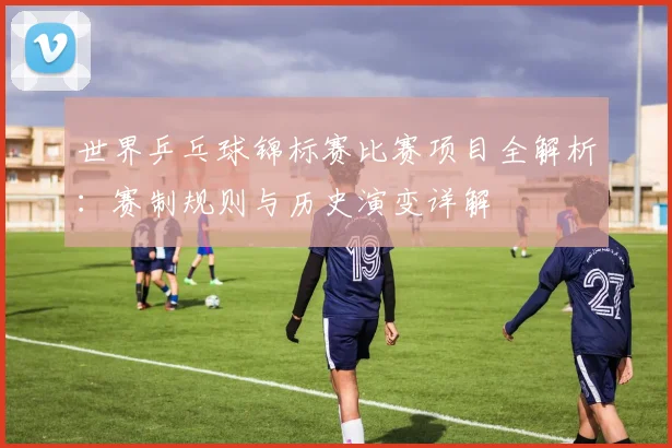 世界乒乓球锦标赛比赛项目全解析：赛制规则与历史演变详解