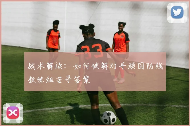 战术解读:如何破解对手顽固防线教练组苦寻答案
