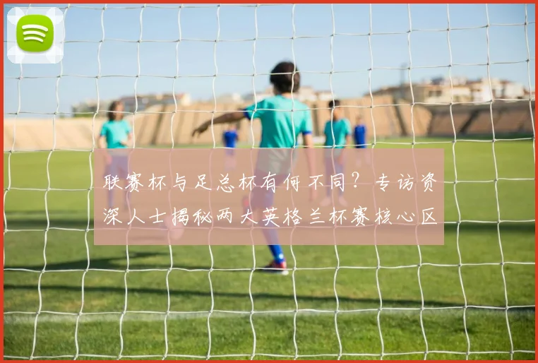 联赛杯与足总杯有何不同？专访资深人士揭秘两大英格兰杯赛核心区别